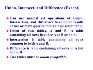 105
Union, Intersect, and Difference (Except)
 Can use normal set operations of Union,
Intersection, and Difference to combine results
of two or more queries into a single result table.
 Union of two tables, A and B, is table
containing all rows in either A or B or both.
 Intersection is table containing all rows
common to both A and B.
 Difference is table containing all rows in A but
not in B.
 Two tables must be union compatible.
© Pearson Education Limited 1995, 2005
 