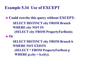 115
Example 5.34 Use of EXCEPT
 Could rewrite this query without EXCEPT:
SELECT DISTINCT city FROM Branch
WHERE city NOT IN
(SELECT city FROM PropertyForRent);
 Or
SELECT DISTINCT city FROM Branch b
WHERE NOT EXISTS
(SELECT * FROM PropertyForRent p
WHERE p.city = b.city);
© Pearson Education Limited 1995, 2005
 