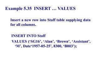 118
Example 5.35 INSERT … VALUES
Insert a new row into Staff table supplying data
for all columns.
INSERT INTO Staff
VALUES (‘SG16’, ‘Alan’, ‘Brown’, ‘Assistant’,
‘M’, Date‘1957-05-25’, 8300, ‘B003’);
© Pearson Education Limited 1995, 2005
 