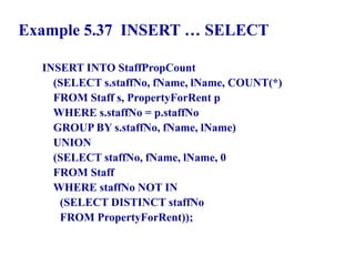 122
Example 5.37 INSERT … SELECT
INSERT INTO StaffPropCount
(SELECT s.staffNo, fName, lName, COUNT(*)
FROM Staff s, PropertyForRent p
WHERE s.staffNo = p.staffNo
GROUP BY s.staffNo, fName, lName)
UNION
(SELECT staffNo, fName, lName, 0
FROM Staff
WHERE staffNo NOT IN
(SELECT DISTINCT staffNo
FROM PropertyForRent));
© Pearson Education Limited 1995, 2005
 