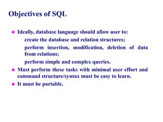 3
Objectives of SQL
 Ideally, database language should allow user to:
– create the database and relation structures;
– perform insertion, modification, deletion of data
from relations;
– perform simple and complex queries.
 Must perform these tasks with minimal user effort and
command structure/syntax must be easy to learn.
 It must be portable.
© Pearson Education Limited 1995, 2005
 