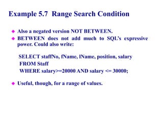 32
Example 5.7 Range Search Condition
 Also a negated version NOT BETWEEN.
 BETWEEN does not add much to SQL’s expressive
power. Could also write:
SELECT staffNo, fName, lName, position, salary
FROM Staff
WHERE salary>=20000 AND salary <= 30000;
 Useful, though, for a range of values.
© Pearson Education Limited 1995, 2005
 
