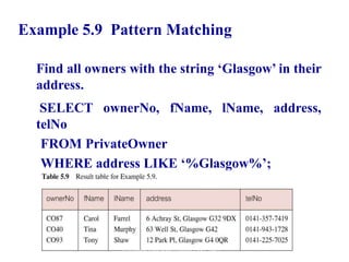35
Example 5.9 Pattern Matching
Find all owners with the string ‘Glasgow’ in their
address.
SELECT ownerNo, fName, lName, address,
telNo
FROM PrivateOwner
WHERE address LIKE ‘%Glasgow%’;
© Pearson Education Limited 1995, 2005
 