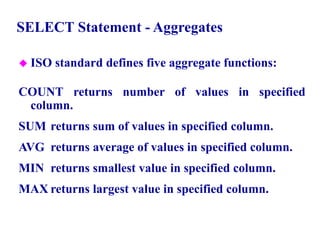 46
SELECT Statement - Aggregates
 ISO standard defines five aggregate functions:
COUNT returns number of values in specified
column.
SUM returns sum of values in specified column.
AVG returns average of values in specified column.
MIN returns smallest value in specified column.
MAX returns largest value in specified column.
© Pearson Education Limited 1995, 2005
 