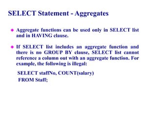 49
SELECT Statement - Aggregates
 Aggregate functions can be used only in SELECT list
and in HAVING clause.
 If SELECT list includes an aggregate function and
there is no GROUP BY clause, SELECT list cannot
reference a column out with an aggregate function. For
example, the following is illegal:
SELECT staffNo, COUNT(salary)
FROM Staff;
© Pearson Education Limited 1995, 2005
 