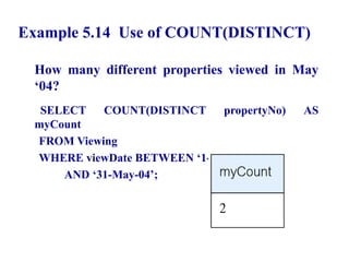 51
Example 5.14 Use of COUNT(DISTINCT)
How many different properties viewed in May
‘04?
SELECT COUNT(DISTINCT propertyNo) AS
myCount
FROM Viewing
WHERE viewDate BETWEEN ‘1-May-04’
AND ‘31-May-04’;
© Pearson Education Limited 1995, 2005
 