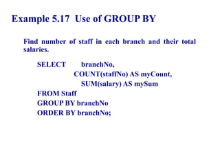 56
Example 5.17 Use of GROUP BY
Find number of staff in each branch and their total
salaries.
SELECT branchNo,
COUNT(staffNo) AS myCount,
SUM(salary) AS mySum
FROM Staff
GROUP BY branchNo
ORDER BY branchNo;
© Pearson Education Limited 1995, 2005
 
