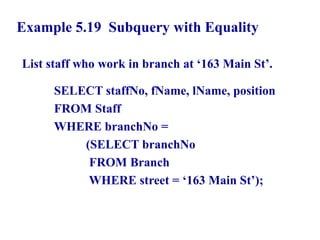 62
Example 5.19 Subquery with Equality
List staff who work in branch at ‘163 Main St’.
SELECT staffNo, fName, lName, position
FROM Staff
WHERE branchNo =
(SELECT branchNo
FROM Branch
WHERE street = ‘163 Main St’);
© Pearson Education Limited 1995, 2005
 