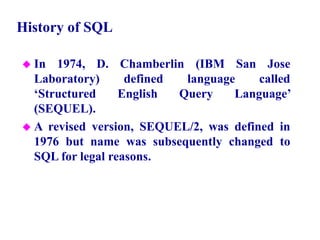 8
History of SQL
 In 1974, D. Chamberlin (IBM San Jose
Laboratory) defined language called
‘Structured English Query Language’
(SEQUEL).
 A revised version, SEQUEL/2, was defined in
1976 but name was subsequently changed to
SQL for legal reasons.
© Pearson Education Limited 1995, 2005
 