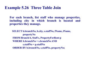 84
Example 5.26 Three Table Join
For each branch, list staff who manage properties,
including city in which branch is located and
properties they manage.
SELECT b.branchNo, b.city, s.staffNo, fName, lName,
propertyNo
FROM Branch b, Staff s, PropertyForRent p
WHERE b.branchNo = s.branchNo AND
s.staffNo = p.staffNo
ORDER BY b.branchNo, s.staffNo, propertyNo;
© Pearson Education Limited 1995, 2005
 