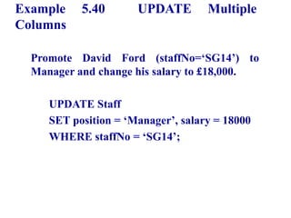 127
Example 5.40 UPDATE Multiple
Columns
Promote David Ford (staffNo=‘SG14’) to
Manager and change his salary to £18,000.
UPDATE Staff
SET position = ‘Manager’, salary = 18000
WHERE staffNo = ‘SG14’;
© Pearson Education Limited 1995, 2005
 