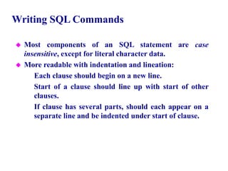 14
Writing SQL Commands
 Most components of an SQL statement are case
insensitive, except for literal character data.
 More readable with indentation and lineation:
– Each clause should begin on a new line.
– Start of a clause should line up with start of other
clauses.
– If clause has several parts, should each appear on a
separate line and be indented under start of clause.
© Pearson Education Limited 1995, 2005
 