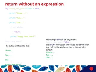 return without an expression
def happy_new_year(wishes = True):
print("Three...")
print("Two...")
print("One...")
if not wishes:
return
print("Happy New Year!")
happy_new_year()
the output will look like this:
Three...
Two...
One...
Happy New Year!
Providing False as an argument:
happy_new_year(False)
the return instruction will cause its termination
just before the wishes ‒ this is the updated
output:
Three...
Two...
One...
 