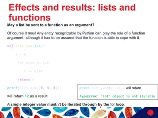 Effects and results: lists and
functions
May a list be sent to a function as an argument?
Of course it may! Any entity recognizable by Python can play the role of a function
argument, although it has to be assured that the function is able to cope with it.
def list_sum(lst):
s = 0
for elem in lst:
s += elem
return s
print(list_sum([5, 4, 3]))
will return 12 as a result
A single integer value mustn't be iterated through by the for loop.
print(list_sum(5)) will will return
TypeError: 'int' object is not iterable
 
