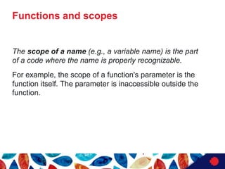 Functions and scopes
The scope of a name (e.g., a variable name) is the part
of a code where the name is properly recognizable.
For example, the scope of a function's parameter is the
function itself. The parameter is inaccessible outside the
function.
 