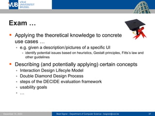 Beat Signer - Department of Computer Science - bsigner@vub.be 37
December 15, 2023
Exam …
▪ Applying the theoretical knowledge to concrete
use cases …
▪ e.g. given a description/pictures of a specific UI
- identify potential issues based on heuristics, Gestalt principles, Fitts’s law and
other guidelines
▪ Describing (and potentially applying) certain concepts
▪ Interaction Design Lifecyle Model
▪ Double Diamond Design Process
▪ steps of the DECIDE evaluation framework
▪ usability goals
▪ …
 