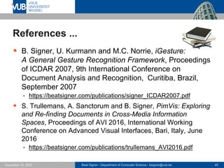 Beat Signer - Department of Computer Science - bsigner@vub.be 45
December 15, 2023
References ...
▪ B. Signer, U. Kurmann and M.C. Norrie, iGesture:
A General Gesture Recognition Framework, Proceedings
of ICDAR 2007, 9th International Conference on
Document Analysis and Recognition, Curitiba, Brazil,
September 2007
▪ https://beatsigner.com/publications/signer_ICDAR2007.pdf
▪ S. Trullemans, A. Sanctorum and B. Signer, PimVis: Exploring
and Re-finding Documents in Cross-Media Information
Spaces, Proceedings of AVI 2016, International Working
Conference on Advanced Visual Interfaces, Bari, Italy, June
2016
▪ https://beatsigner.com/publications/trullemans_AVI2016.pdf
 