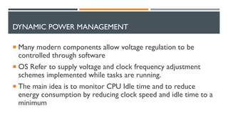 DYNAMIC POWER MANAGEMENT
 Many modern components allow voltage regulation to be
controlled through software
 OS Refer to supply voltage and clock frequency adjustment
schemes implemented while tasks are running.
 The main idea is to monitor CPU Idle time and to reduce
energy consumption by reducing clock speed and idle time to a
minimum
 