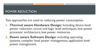 POWER REDUCTION
Two approaches are used to reducing power consumption
1. Thermal aware Hardware Design: Including device level
power reduction, circuit and logic level techniques, low power
processor architecture, low power memories
2. Power aware Software Design: including operating
systems, compiler level power management, application level
power management.
 