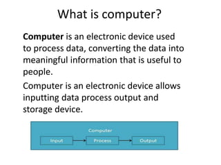 What is computer?
Computer is an electronic device used
to process data, converting the data into
meaningful information that is useful to
people.
Computer is an electronic device allows
inputting data process output and
storage device.
 