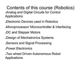 Contents of this course (Robotics)
●Analog and Digital Circuits for Control
Applications
●Electronic Devices used in Robotics
●Microprocessor/ Microcontroller & Interfacing
●DC and Stepper Motors
●Design of Mechatronics Systems
●Sensors and Signal Processing
●Power Electronics
●Two wheel Driven Autonomous Robot
Applications
 
