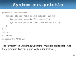 10
System.out.println
public class Welcome{
public static void main(String[] args){
System.out.println("Hi there!");
System.out.println(”Welcome to APCS A!");
}
}
Output:
Hi There!
Welcome to APCS A!
The “System” in System.out.println() must be capitalized. And
the command line must end with a semicolon (;).
 