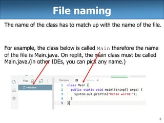 8
File naming
The name of the class has to match up with the name of the file.
For example, the class below is called Main therefore the name
of the file is Main.java. On replit, the main class must be called
Main.java.(in other IDEs, you can pick any name.)
 