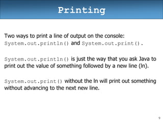 9
Printing
Two ways to print a line of output on the console:
System.out.println() and System.out.print().
System.out.println() is just the way that you ask Java to
print out the value of something followed by a new line (ln).
System.out.print() without the ln will print out something
without advancing to the next new line.
 