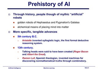 Prehistory of AI
        Through history, people though of mythic “artificial”
             g        y, p p        g      y
        robots
                golden robots of Hephaestus and Pygmalion s Galatea
                                                Pygmalion's
                alchemical means of placing mind into matter
        More specific, tangible advances
                5th century B.C.
                          Aristotle invented syllogistic logic, the first formal deductive
                          reasoning system.
                13th century.
                          Talking heads were said to have been created (Roger Bacon
                          and Alb t th G
                            d Albert the Great).
                                             t)
                          Ramon Lull, Spanish theologian, invented machines for
                          discovering nonmathematical truths through combinatory.
                                                                     combinatory

Artificial Intelligence                       Machine Learning                        Slide 8
 