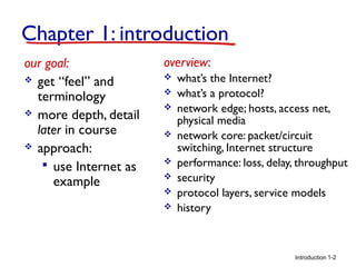 Introduction
Chapter 1: introduction
our goal:
 get “feel” and
terminology
 more depth, detail
later in course
 approach:
 use Internet as
example
overview:
 what’s the Internet?
 what’s a protocol?
 network edge; hosts, access net,
physical media
 network core: packet/circuit
switching, Internet structure
 performance: loss, delay, throughput
 security
 protocol layers, service models
 history
1-2
 