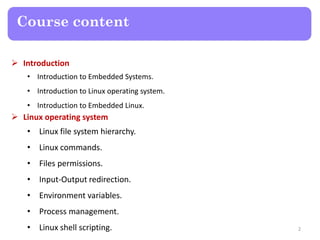 Course content
 Introduction
• Introduction to Embedded Systems.
• Introduction to Linux operating system.
• Introduction to Embedded Linux.
 Linux operating system
• Linux file system hierarchy.
• Linux commands.
• Files permissions.
• Input-Output redirection.
• Environment variables.
• Process management.
• Linux shell scripting. 2
 