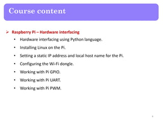 Course content
 Raspberry Pi – Hardware interfacing
• Hardware interfacing using Python language.
• Installing Linux on the Pi.
• Setting a static IP address and local host name for the Pi.
• Configuring the Wi-Fi dongle.
• Working with Pi GPIO.
• Working with Pi UART.
• Working with Pi PWM.
4
 