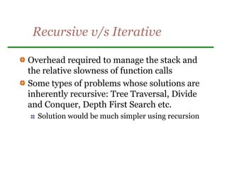 Recursive v/s Iterative
Overhead required to manage the stack and
the relative slowness of function calls
Some types of problems whose solutions are
inherently recursive: Tree Traversal, Divide
and Conquer, Depth First Search etc.
Solution would be much simpler using recursion
 