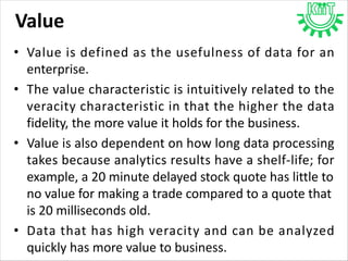 Value
• Value is defined as the usefulness of data for an
enterprise.
• The value characteristic is intuitively related to the
veracity characteristic in that the higher the data
fidelity, the more value it holds for the business.
• Value is also dependent on how long data processing
takes because analytics results have a shelf-life; for
example, a 20 minute delayed stock quote has little to
no value for making a trade compared to a quote that
is 20 milliseconds old.
• Data that has high veracity and can be analyzed
quickly has more value to business.
 