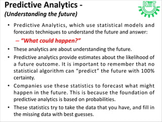 Predictive Analytics -
(Understanding the future)
• Predictive Analytics, which use statistical models and
forecasts techniques to understand the future and answer:
– “What could happen?”
• These analytics are about understanding the future.
• Predictive analytics provide estimates about the likelihood of
a future outcome. It is important to remember that no
statistical algorithm can “predict” the future with 100%
certainty.
• Companies use these statistics to forecast what might
happen in the future. This is because the foundation of
predictive analytics is based on probabilities.
• These statistics try to take the data that you have, and fill in
the missing data with best guesses.
 