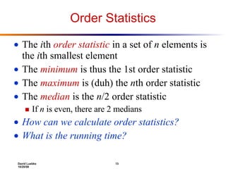 Order Statistics The  i th  order statistic  in a set of  n  elements is the  i th smallest element The  minimum   is thus the 1st order statistic  The  maximum  is (duh)   the  n th order statistic The  median  is the  n /2 order statistic If  n  is even, there are 2 medians How can we calculate order statistics? What is the running time? 