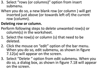 3. Select “rows (or columns)” option from insert
submenu.
When you do so, a new blank row (or column ) will get
inserted just above (or towards left of) the current
row (column).
Deleting row or column.
Perform following steps to delete unwanted row(s) or
column(s) in the worksheet.
1. Select the row(s) or column (s) that need to be
deleted.
2. Click the mouse on “edit” option of the bar menu.
When you do so, edit submenu, as shown in figure
7.12(a) will appear on the screen.
3. Select “Delete “ option from edit submenu. When you
do so, a dialog box, as shown in figure 7.18 will appear
on the screen.
 