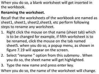 When you do so, a blank worksheet will get inserted in
the workbook.
Renaming the worksheet.
Recall that the worksheets of the workbook are named as
sheet1, sheet1, sheet2,sheet3, etc perform following
steps to rename any worksheet.
1. Right click the mouse on that name (sheet tab) which
is to be changed for example, if fifth worksheet is to
be renamed, click the mouse on the tab named
sheet5. when you do so, a popup menu, as shown in
figure 7.19 will appear on the screen.
2. Select “rename “ option from this submenu . When
you do so, the sheet name will get highlighted.
3. Type the new name and press enter key.
When you do so, the name of the worksheet will change.
 