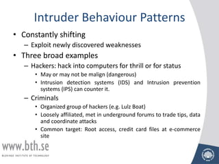 Intruder Behaviour Patterns
• Constantly shifting
   – Exploit newly discovered weaknesses
• Three broad examples
   – Hackers: hack into computers for thrill or for status
      • May or may not be malign (dangerous)
      • Intrusion detection systems (IDS) and Intrusion prevention
        systems (IPS) can counter it.
   – Criminals
      • Organized group of hackers (e.g. Lulz Boat)
      • Loosely affiliated, met in underground forums to trade tips, data
        and coordinate attacks
      • Common target: Root access, credit card files at e-commerce
        site
 