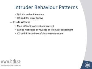 Intruder Behaviour Patterns
   • Quick in and out in nature
   • IDS and IPS: less effective
– Inside Attacks
   • Most difficult to detect and prevent
   • Can be motivated by revenge or feeling of entitelment
   • IDS and IPS may be useful up to some extent
 