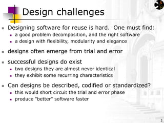 3
Design challenges
 Designing software for reuse is hard. One must find:
 a good problem decomposition, and the right software
 a design with flexibility, modularity and elegance
 designs often emerge from trial and error
 successful designs do exist
 two designs they are almost never identical
 they exhibit some recurring characteristics
 Can designs be described, codified or standardized?
 this would short circuit the trial and error phase
 produce "better" software faster
 