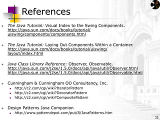 33
References
 The Java Tutorial: Visual Index to the Swing Components.
http://java.sun.com/docs/books/tutorial/
uiswing/components/components.html
 The Java Tutorial: Laying Out Components Within a Container.
http://java.sun.com/docs/books/tutorial/uiswing/
layout/index.html
 Java Class Library Reference: Observer, Observable.
http://java.sun.com/j2se/1.5.0/docs/api/java/util/Observer.html
http://java.sun.com/j2se/1.5.0/docs/api/java/util/Observable.html
 Cunningham & Cunningham OO Consultancy, Inc.
 http://c2.com/cgi/wiki?IteratorPattern
 http://c2.com/cgi/wiki?DecoratorPattern
 http://c2.com/cgi/wiki?CompositePattern
 Design Patterns Java Companion
 http://www.patterndepot.com/put/8/JavaPatterns.htm
 
