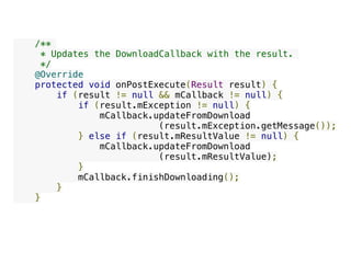     /**
     * Updates the DownloadCallback with the result.
     */
    @Override
    protected void onPostExecute(Result result) {
        if (result != null && mCallback != null) {
            if (result.mException != null) {
                mCallback.updateFromDownload
(result.mException.getMessage());
            } else if (result.mResultValue != null) {
                mCallback.updateFromDownload
(result.mResultValue);
            }
            mCallback.finishDownloading();
        }
    }
 