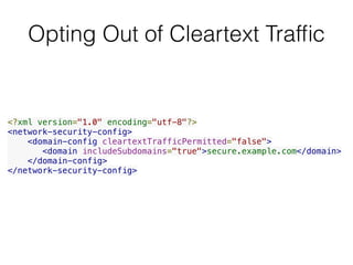 Opting Out of Cleartext Trafﬁc
<?xml version="1.0" encoding="utf-8"?>
<network-security-config>
    <domain-config cleartextTrafficPermitted="false">
       <domain includeSubdomains="true">secure.example.com</domain>
    </domain-config>
</network-security-config>
 