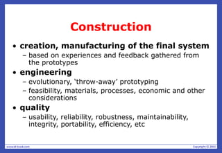 Construction
• creation, manufacturing of the final system
– based on experiences and feedback gathered from
the prototypes
• engineering
– evolutionary, ‘throw-away’ prototyping
– feasibility, materials, processes, economic and other
considerations
• quality
– usability, reliability, robustness, maintainability,
integrity, portability, efficiency, etc
 