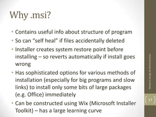 Why .msi?
• Contains useful info about structure of program
• So can “self heal” if files accidentally deleted
• Installer creates system restore point before




                                                          Network Design & Administration
  installing – so reverts automatically if install goes
  wrong
• Has sophisticated options for various methods of
  installation (especially for big programs and slow
  links) to install only some bits of large packages
  (e.g. Office) immediately
                                                          17
• Can be constructed using Wix (Microsoft Installer
  Toolkit) – has a large learning curve
 
