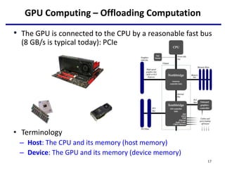 GPU Computing – Offloading Computation
• The GPU is connected to the CPU by a reasonable fast bus
(8 GB/s is typical today): PCIe
• Terminology
– Host: The CPU and its memory (host memory)
– Device: The GPU and its memory (device memory)
17
 