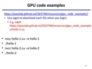 GPU code examples
https://passlab.github.io/CSCE790/resources/gpu_code_examples/
• Use wget to download each file when you login:
• E.g. wget
https://passlab.github.io/CSCE790/resources/gpu_code_example
s/hello-1.cu
• nvcc hello-1.cu –o hello-1
• ./hello-1
• nvcc hello-2.cu –o hello-2
• ./hello-2
30
 