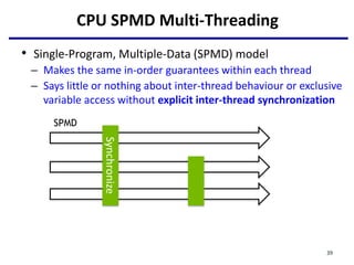 CPU SPMD Multi-Threading
• Single-Program, Multiple-Data (SPMD) model
– Makes the same in-order guarantees within each thread
– Says little or nothing about inter-thread behaviour or exclusive
variable access without explicit inter-thread synchronization
SPMD
Synchronize
39
 