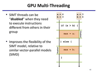 GPU Multi-Threading
if (a > b) {
max = a;
} else {
max = b;
}
a = 4
b = 3
a = 3
b = 4
Disabled
Disabled
• SIMT threads can be
“disabled” when they need
to execute instructions
different from others in their
group
• Improves the flexibility of the
SIMT model, relative to
similar vector-parallel models
(SIMD)
42
 